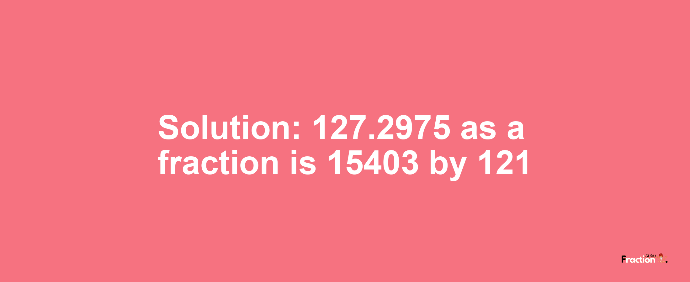 Solution:127.2975 as a fraction is 15403/121